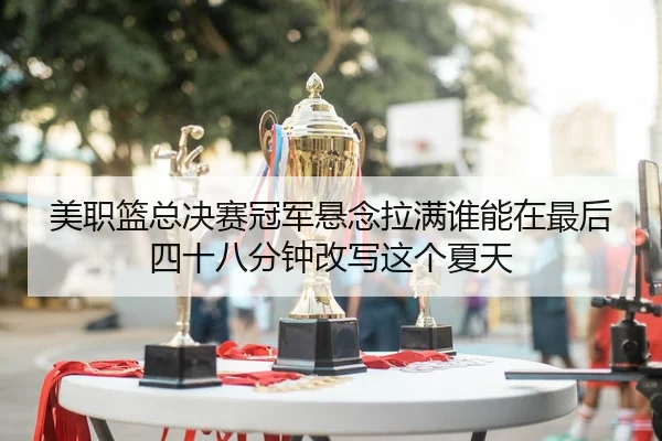 美职篮总决赛冠军悬念拉满谁能在最后四十八分钟改写这个夏天