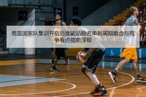 男篮国家队集训开启后谁能站稳名单新周期磨合与竞争看点提前浮现